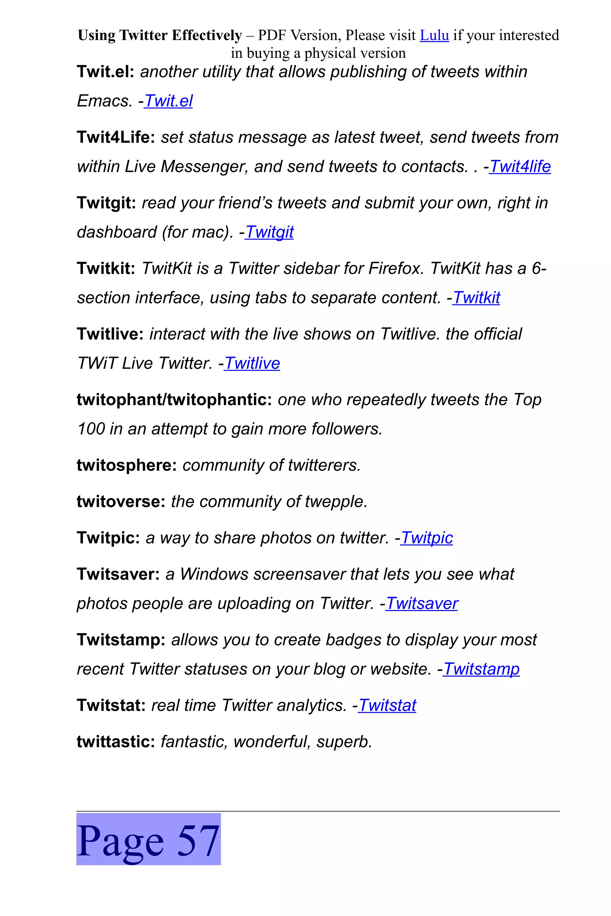 Using Twitter Effectively – PDF Version, Please visit Lulu if your interested
                       in buying a physical version
Twit.el: another utility that allows publishing of tweets within
Emacs. -Twit.el

Twit4Life: set status message as latest tweet, send tweets from
within Live Messenger, and send tweets to contacts. . -Twit4life

Twitgit: read your friend’s tweets and submit your own, right in
dashboard (for mac). -Twitgit

Twitkit: TwitKit is a Twitter sidebar for Firefox. TwitKit has a 6-
section interface, using tabs to separate content. -Twitkit

Twitlive: interact with the live shows on Twitlive. the official
TWiT Live Twitter. -Twitlive

twitophant/twitophantic: one who repeatedly tweets the Top
100 in an attempt to gain more followers.

twitosphere: community of twitterers.

twitoverse: the community of twepple.

Twitpic: a way to share photos on twitter. -Twitpic

Twitsaver: a Windows screensaver that lets you see what
photos people are uploading on Twitter. -Twitsaver

Twitstamp: allows you to create badges to display your most
recent Twitter statuses on your blog or website. -Twitstamp

Twitstat: real time Twitter analytics. -Twitstat

twittastic: fantastic, wonderful, superb.




Page 57
 