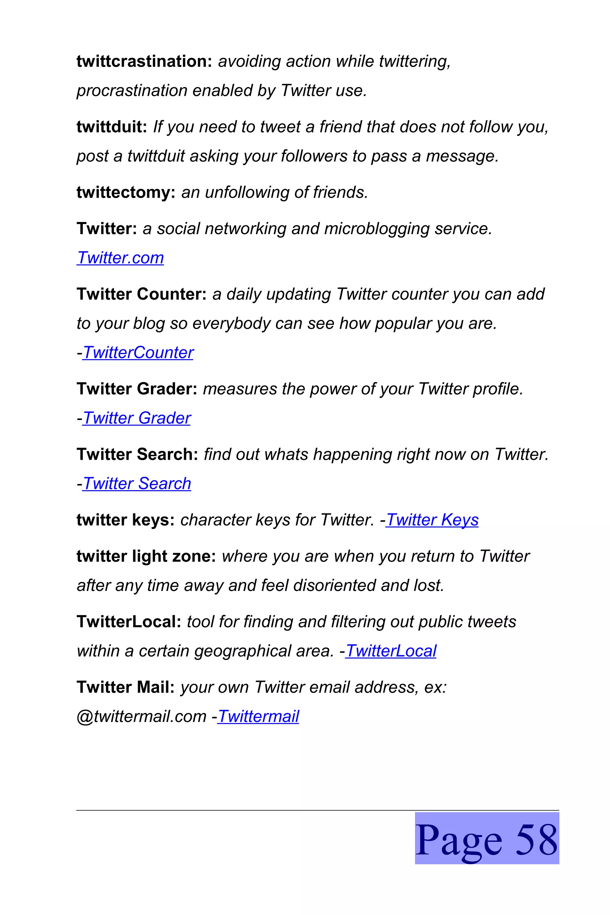 twittcrastination: avoiding action while twittering,
procrastination enabled by Twitter use.

twittduit: If you need to tweet a friend that does not follow you,
post a twittduit asking your followers to pass a message.

twittectomy: an unfollowing of friends.

Twitter: a social networking and microblogging service.
Twitter.com

Twitter Counter: a daily updating Twitter counter you can add
to your blog so everybody can see how popular you are.
-TwitterCounter

Twitter Grader: measures the power of your Twitter profile.
-Twitter Grader

Twitter Search: find out whats happening right now on Twitter.
-Twitter Search

twitter keys: character keys for Twitter. -Twitter Keys

twitter light zone: where you are when you return to Twitter
after any time away and feel disoriented and lost.

TwitterLocal: tool for finding and filtering out public tweets
within a certain geographical area. -TwitterLocal

Twitter Mail: your own Twitter email address, ex:
@twittermail.com -Twittermail




                                               Page 58
 