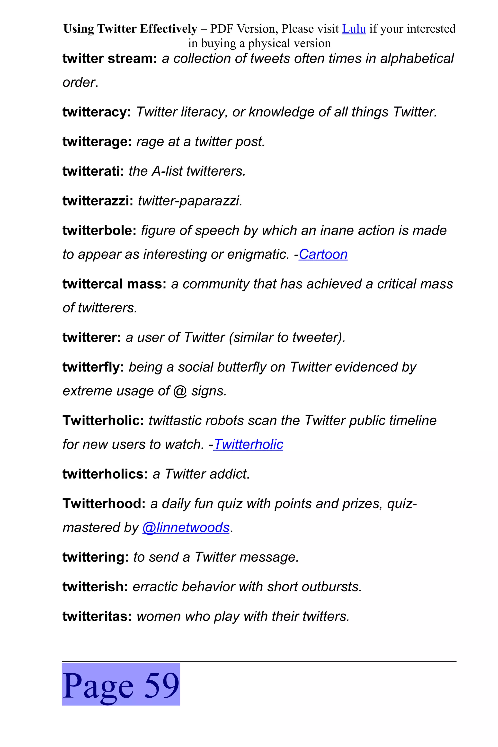 Using Twitter Effectively – PDF Version, Please visit Lulu if your interested
                       in buying a physical version
twitter stream: a collection of tweets often times in alphabetical
order.

twitteracy: Twitter literacy, or knowledge of all things Twitter.

twitterage: rage at a twitter post.

twitterati: the A-list twitterers.

twitterazzi: twitter-paparazzi.

twitterbole: figure of speech by which an inane action is made
to appear as interesting or enigmatic. -Cartoon

twittercal mass: a community that has achieved a critical mass
of twitterers.

twitterer: a user of Twitter (similar to tweeter).

twitterfly: being a social butterfly on Twitter evidenced by
extreme usage of @ signs.

Twitterholic: twittastic robots scan the Twitter public timeline
for new users to watch. -Twitterholic

twitterholics: a Twitter addict.

Twitterhood: a daily fun quiz with points and prizes, quiz-
mastered by @linnetwoods.

twittering: to send a Twitter message.

twitterish: erractic behavior with short outbursts.

twitteritas: women who play with their twitters.




Page 59
 
