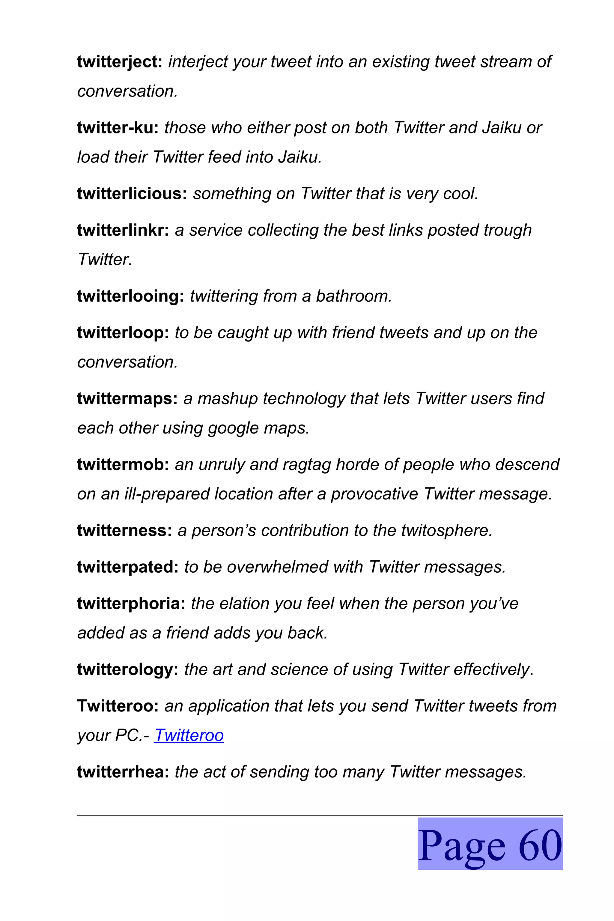 twitterject: interject your tweet into an existing tweet stream of
conversation.

twitter-ku: those who either post on both Twitter and Jaiku or
load their Twitter feed into Jaiku.

twitterlicious: something on Twitter that is very cool.

twitterlinkr: a service collecting the best links posted trough
Twitter.

twitterlooing: twittering from a bathroom.

twitterloop: to be caught up with friend tweets and up on the
conversation.

twittermaps: a mashup technology that lets Twitter users find
each other using google maps.

twittermob: an unruly and ragtag horde of people who descend
on an ill-prepared location after a provocative Twitter message.

twitterness: a person’s contribution to the twitosphere.

twitterpated: to be overwhelmed with Twitter messages.

twitterphoria: the elation you feel when the person you’ve
added as a friend adds you back.

twitterology: the art and science of using Twitter effectively.

Twitteroo: an application that lets you send Twitter tweets from
your PC.- Twitteroo

twitterrhea: the act of sending too many Twitter messages.



                                               Page 60
 