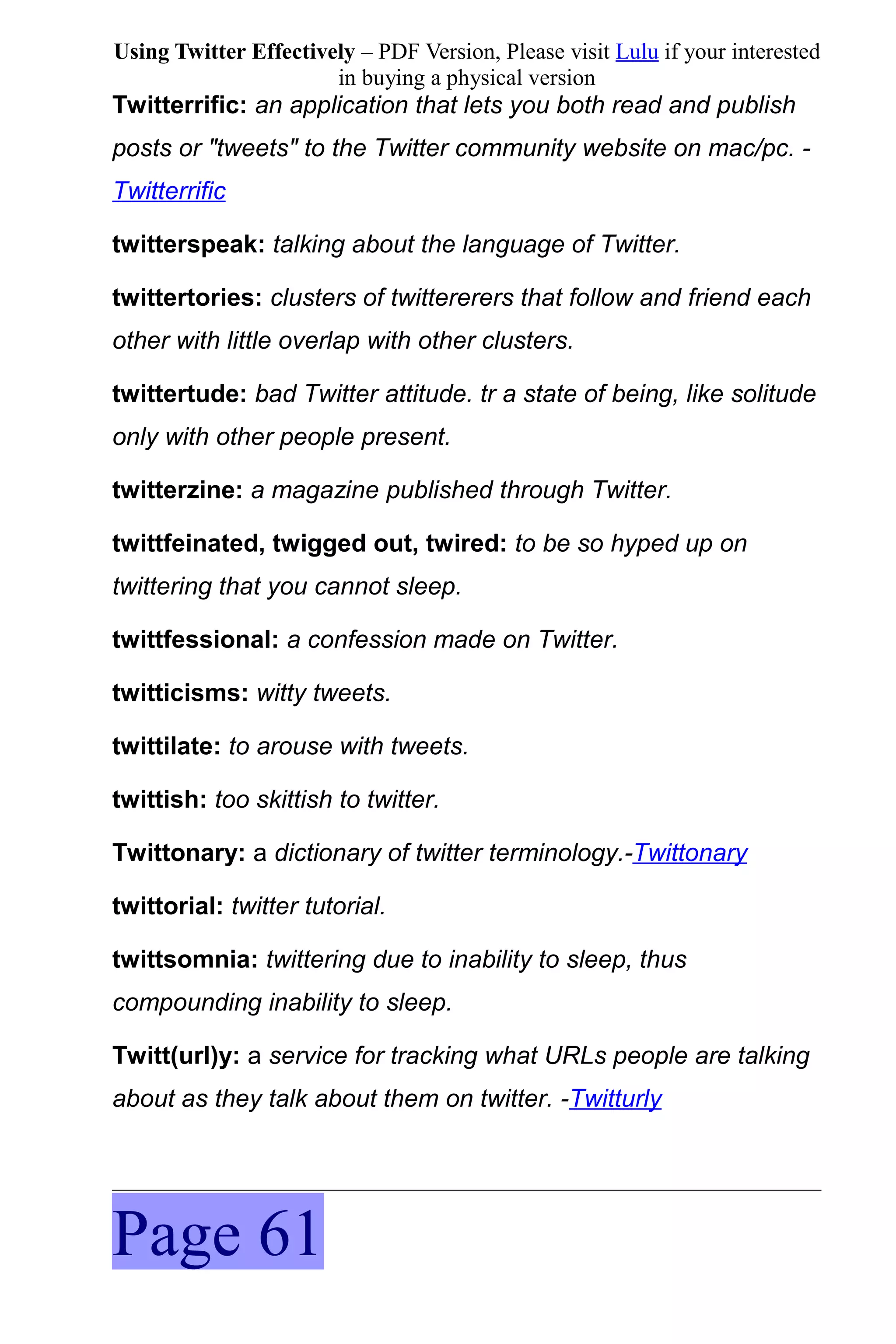 Using Twitter Effectively – PDF Version, Please visit Lulu if your interested
                       in buying a physical version
Twitterrific: an application that lets you both read and publish
posts or "tweets" to the Twitter community website on mac/pc. -
Twitterrific

twitterspeak: talking about the language of Twitter.

twittertories: clusters of twittererers that follow and friend each
other with little overlap with other clusters.

twittertude: bad Twitter attitude. tr a state of being, like solitude
only with other people present.

twitterzine: a magazine published through Twitter.

twittfeinated, twigged out, twired: to be so hyped up on
twittering that you cannot sleep.

twittfessional: a confession made on Twitter.

twitticisms: witty tweets.

twittilate: to arouse with tweets.

twittish: too skittish to twitter.

Twittonary: a dictionary of twitter terminology.-Twittonary

twittorial: twitter tutorial.

twittsomnia: twittering due to inability to sleep, thus
compounding inability to sleep.

Twitt(url)y: a service for tracking what URLs people are talking
about as they talk about them on twitter. -Twitturly




Page 61
 