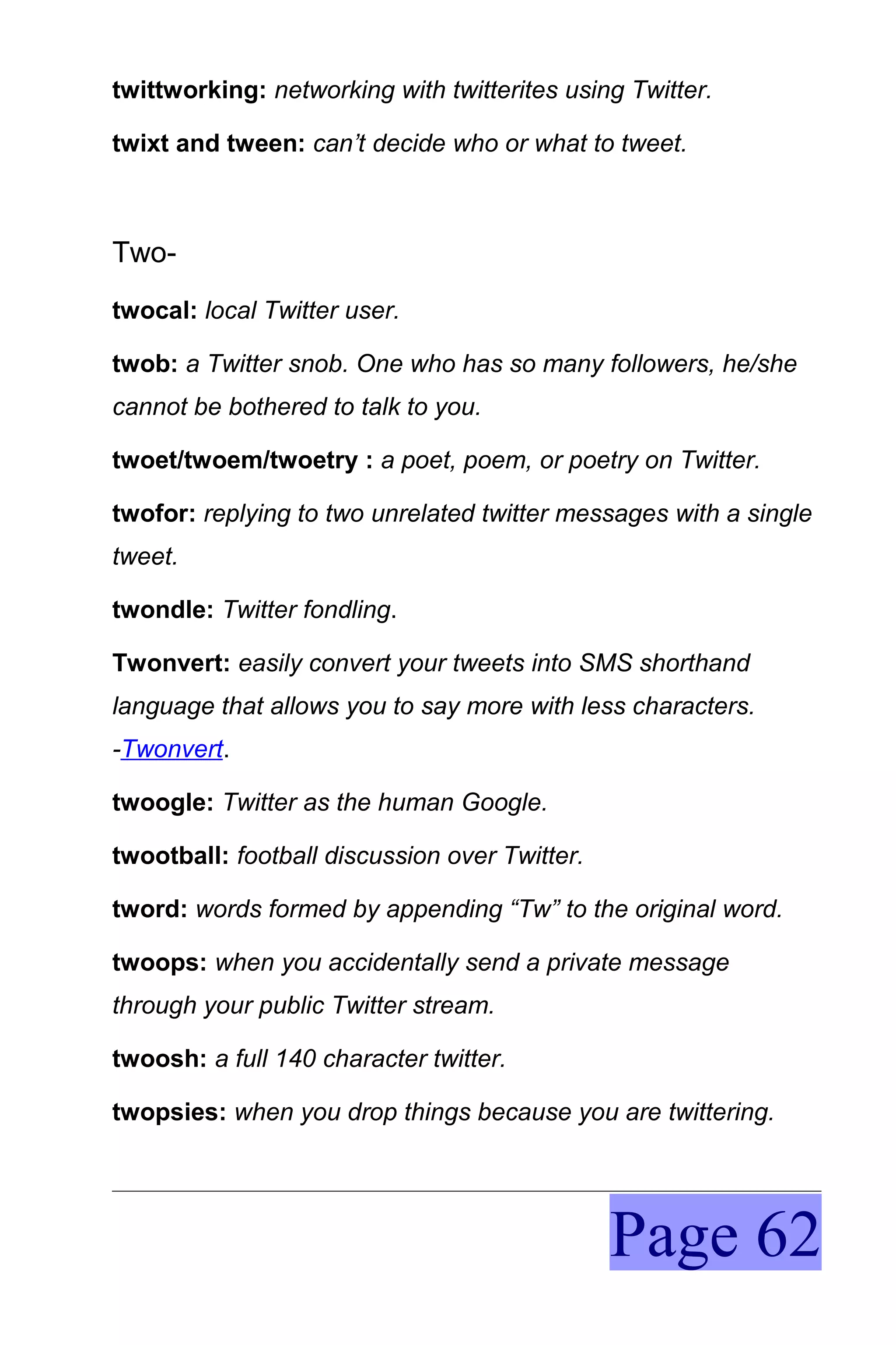 twittworking: networking with twitterites using Twitter.

twixt and tween: can’t decide who or what to tweet.



Two-
twocal: local Twitter user.

twob: a Twitter snob. One who has so many followers, he/she
cannot be bothered to talk to you.

twoet/twoem/twoetry : a poet, poem, or poetry on Twitter.

twofor: replying to two unrelated twitter messages with a single
tweet.

twondle: Twitter fondling.

Twonvert: easily convert your tweets into SMS shorthand
language that allows you to say more with less characters.
-Twonvert.

twoogle: Twitter as the human Google.

twootball: football discussion over Twitter.

tword: words formed by appending “Tw” to the original word.

twoops: when you accidentally send a private message
through your public Twitter stream.

twoosh: a full 140 character twitter.

twopsies: when you drop things because you are twittering.




                                               Page 62
 