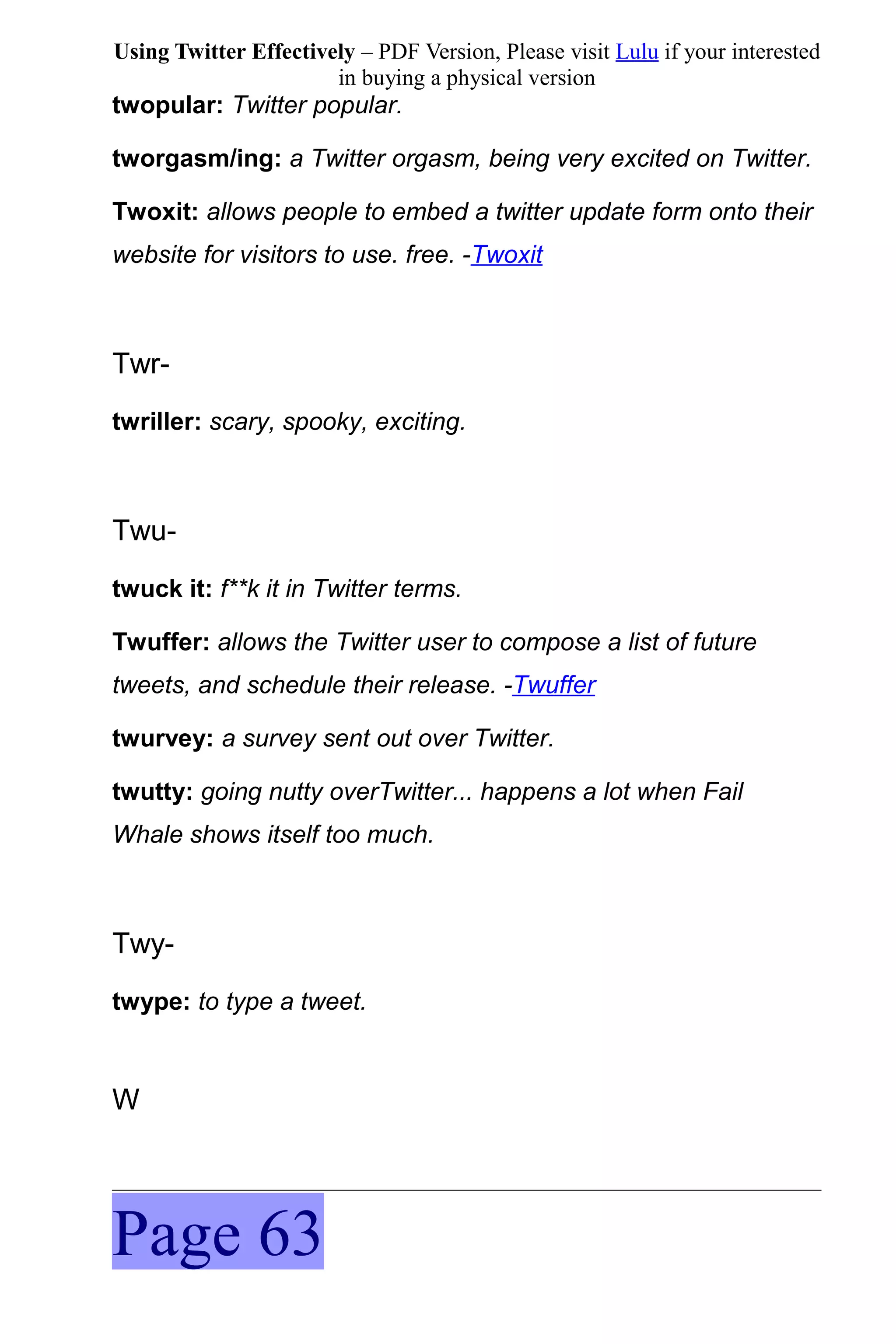 Using Twitter Effectively – PDF Version, Please visit Lulu if your interested
                       in buying a physical version
twopular: Twitter popular.

tworgasm/ing: a Twitter orgasm, being very excited on Twitter.

Twoxit: allows people to embed a twitter update form onto their
website for visitors to use. free. -Twoxit



Twr-
twriller: scary, spooky, exciting.



Twu-
twuck it: f**k it in Twitter terms.

Twuffer: allows the Twitter user to compose a list of future
tweets, and schedule their release. -Twuffer

twurvey: a survey sent out over Twitter.

twutty: going nutty overTwitter... happens a lot when Fail
Whale shows itself too much.



Twy-
twype: to type a tweet.



W




Page 63
 