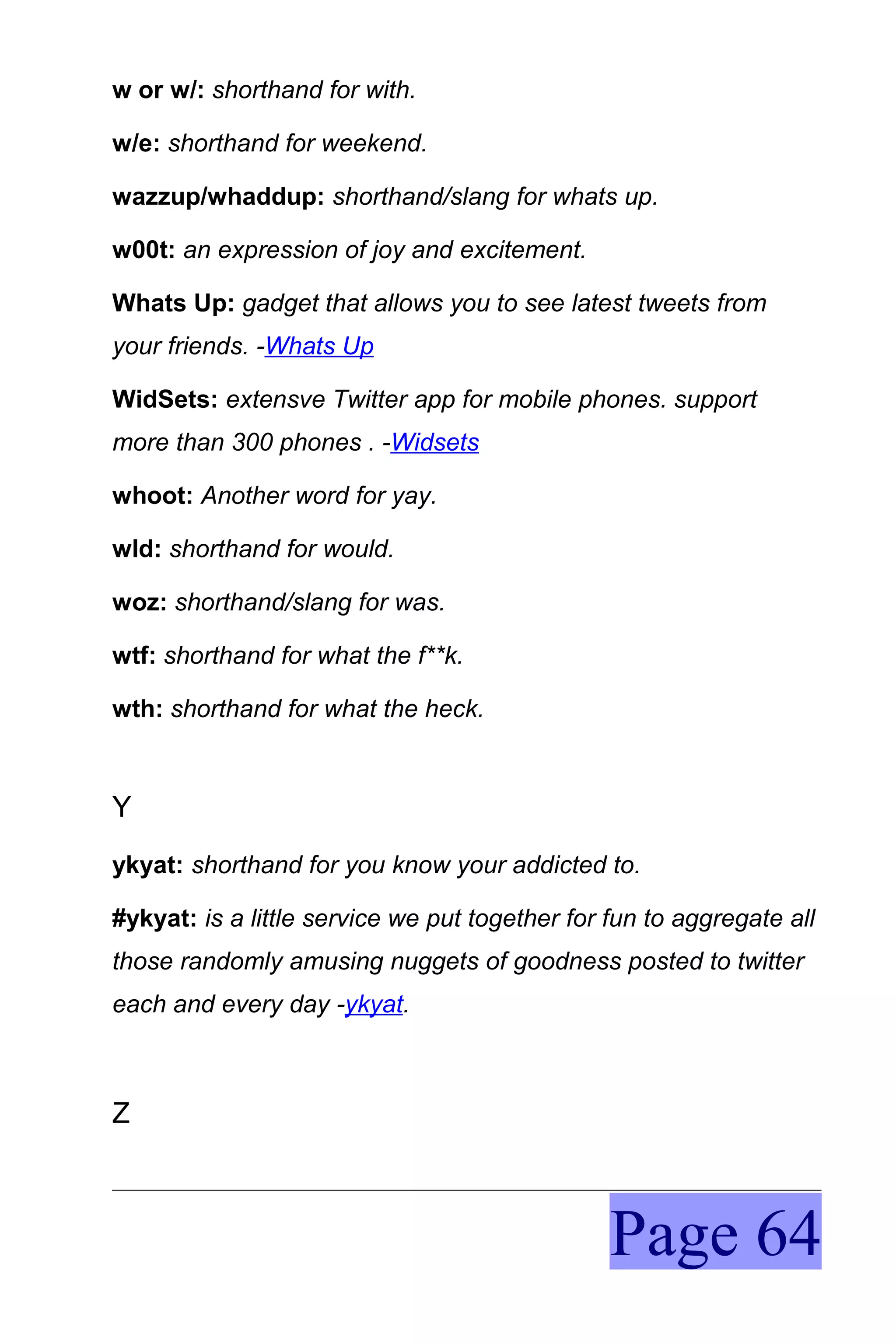 w or w/: shorthand for with.

w/e: shorthand for weekend.

wazzup/whaddup: shorthand/slang for whats up.

w00t: an expression of joy and excitement.

Whats Up: gadget that allows you to see latest tweets from
your friends. -Whats Up

WidSets: extensve Twitter app for mobile phones. support
more than 300 phones . -Widsets

whoot: Another word for yay.

wld: shorthand for would.

woz: shorthand/slang for was.

wtf: shorthand for what the f**k.

wth: shorthand for what the heck.



Y
ykyat: shorthand for you know your addicted to.

#ykyat: is a little service we put together for fun to aggregate all
those randomly amusing nuggets of goodness posted to twitter
each and every day -ykyat.



Z



                                                Page 64
 