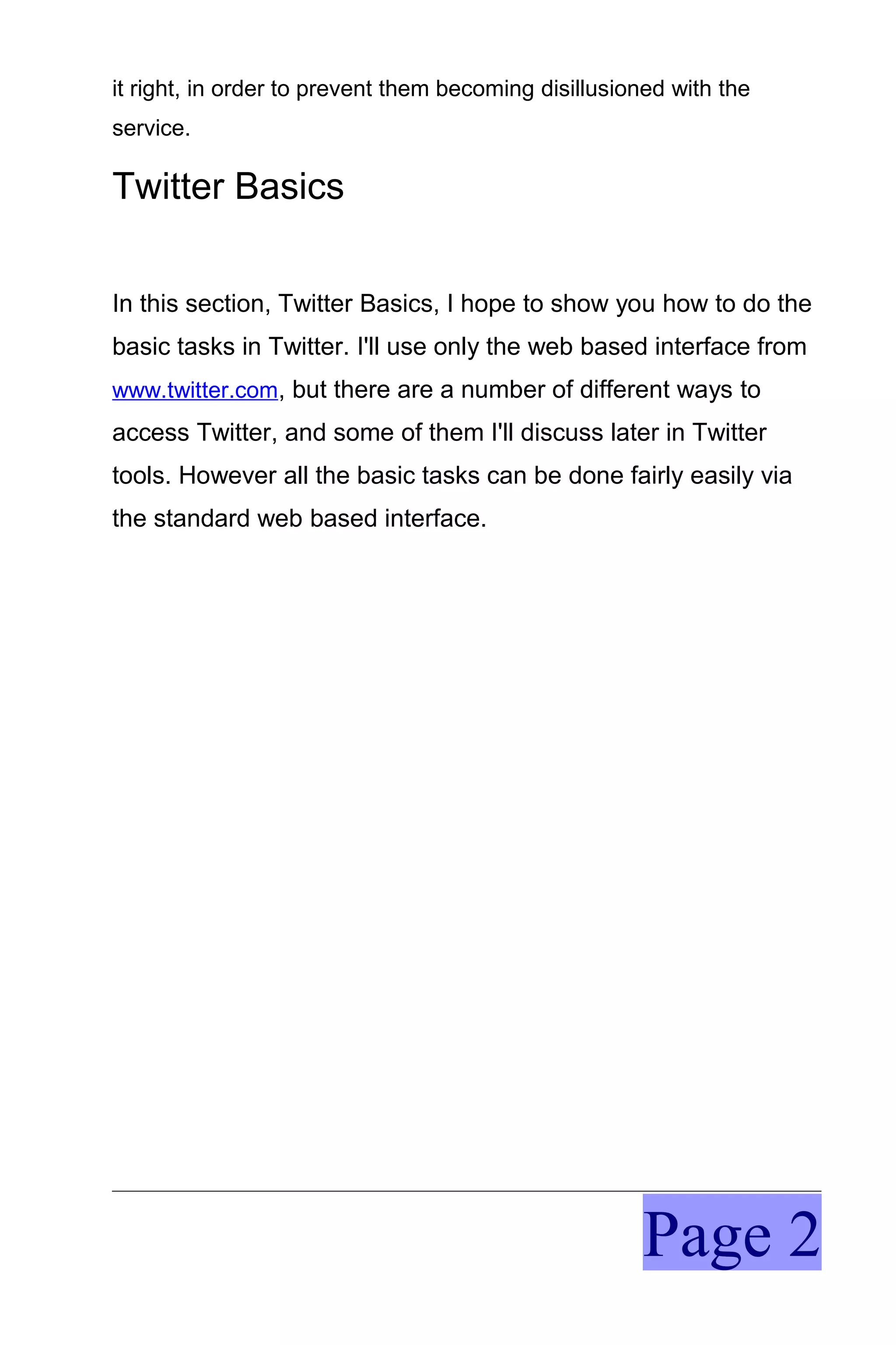 it right, in order to prevent them becoming disillusioned with the
service.

Twitter Basics


In this section, Twitter Basics, I hope to show you how to do the
basic tasks in Twitter. I'll use only the web based interface from
www.twitter.com, but there are a number of different ways to
access Twitter, and some of them I'll discuss later in Twitter
tools. However all the basic tasks can be done fairly easily via
the standard web based interface.




                                                      Page 2
 