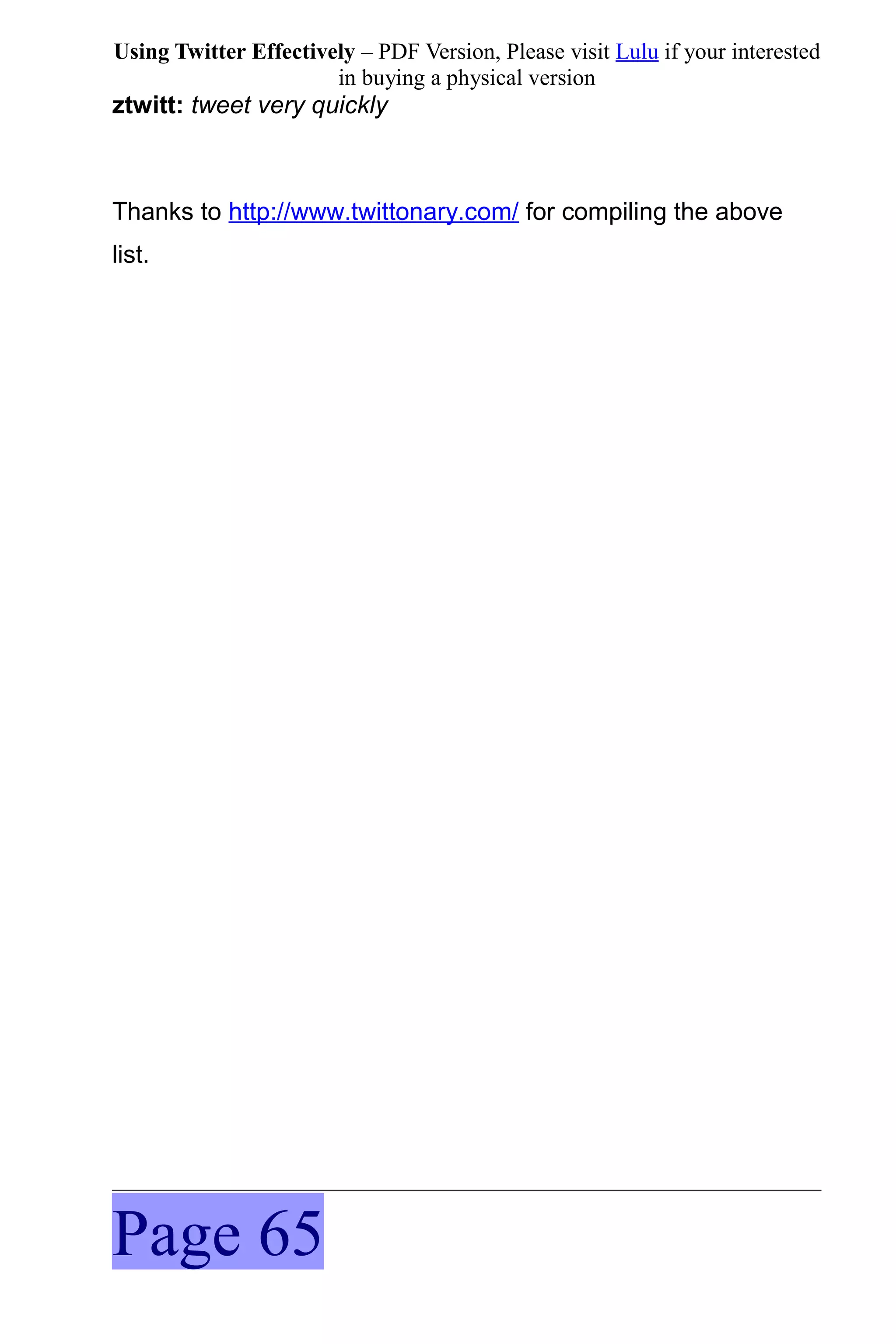 Using Twitter Effectively – PDF Version, Please visit Lulu if your interested
                       in buying a physical version
ztwitt: tweet very quickly



Thanks to http://www.twittonary.com/ for compiling the above
list.




Page 65
 