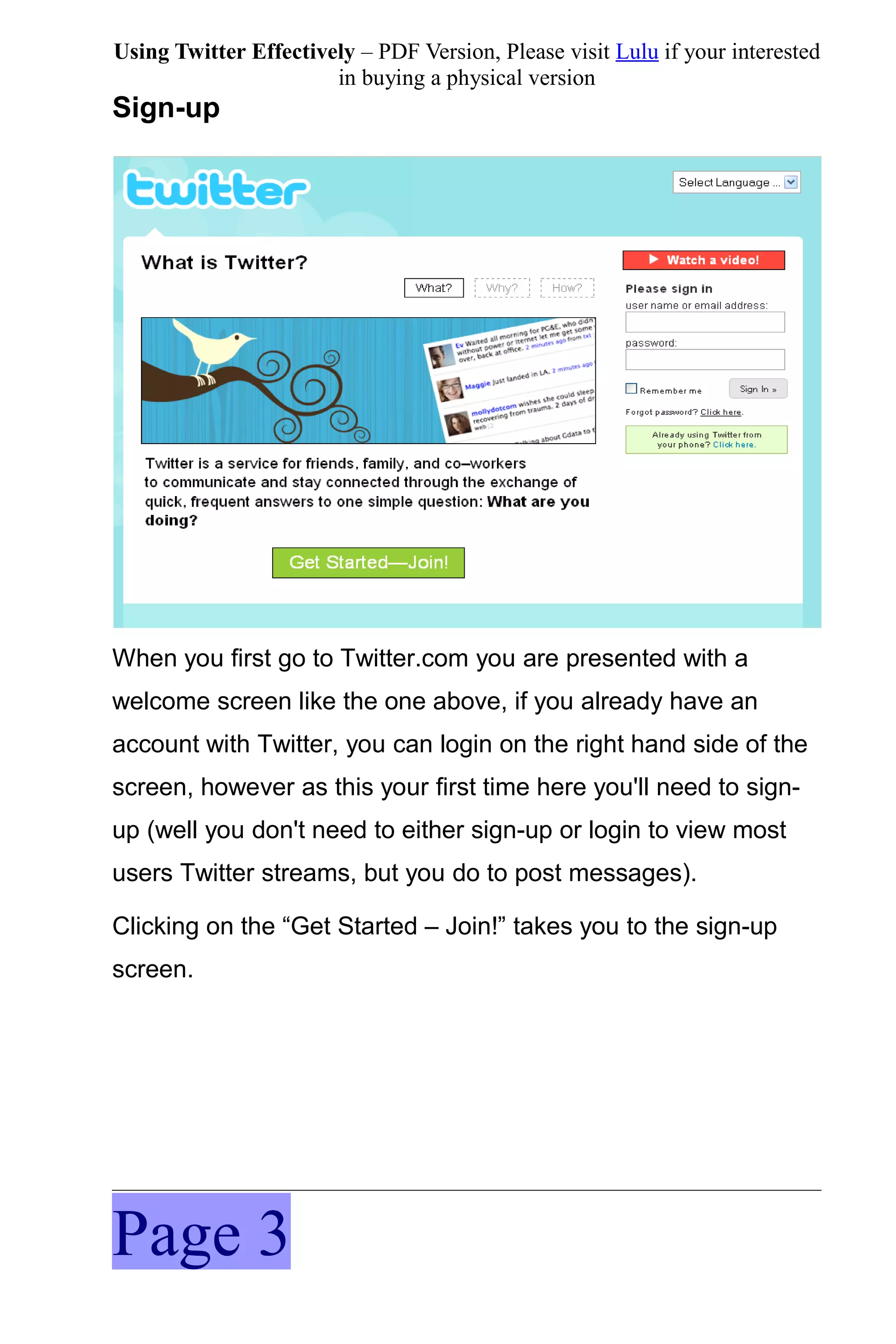Using Twitter Effectively – PDF Version, Please visit Lulu if your interested
                       in buying a physical version
Sign-up




When you first go to Twitter.com you are presented with a
welcome screen like the one above, if you already have an
account with Twitter, you can login on the right hand side of the
screen, however as this your first time here you'll need to sign-
up (well you don't need to either sign-up or login to view most
users Twitter streams, but you do to post messages).

Clicking on the “Get Started – Join!” takes you to the sign-up
screen.




Page 3
 