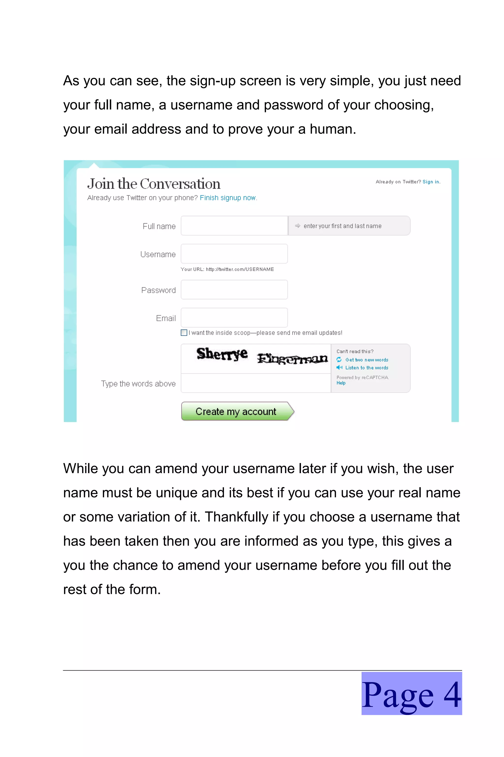 As you can see, the sign-up screen is very simple, you just need
your full name, a username and password of your choosing,
your email address and to prove your a human.




While you can amend your username later if you wish, the user
name must be unique and its best if you can use your real name
or some variation of it. Thankfully if you choose a username that
has been taken then you are informed as you type, this gives a
you the chance to amend your username before you fill out the
rest of the form.




                                                Page 4
 