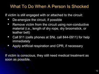 12
What To Do When A Person Is Shocked
If victim is still engaged with or attached to the circuit:
 De-energize the circuit, if possible
 Remove victim from the circuit using non-conductive
material (i.e., length of dry rope, dry broomstick, or
leather belt)
 Call 911 (cells phones at SNL call 844-0911) for help
immediately
 Apply artificial respiration and CPR, if necessary
If victim is conscious, they still need medical treatment as
soon as possible.
 