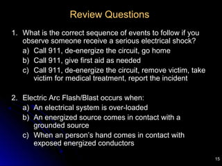 15
Review Questions
1. What is the correct sequence of events to follow if you
observe someone receive a serious electrical shock?
a) Call 911, de-energize the circuit, go home
b) Call 911, give first aid as needed
c) Call 911, de-energize the circuit, remove victim, take
victim for medical treatment, report the incident
2. Electric Arc Flash/Blast occurs when:
a) An electrical system is over-loaded
b) An energized source comes in contact with a
grounded source
c) When an person’s hand comes in contact with
exposed energized conductors
 