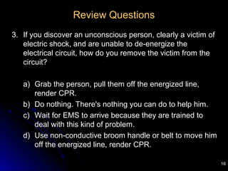 16
Review Questions
3. If you discover an unconscious person, clearly a victim of
electric shock, and are unable to de-energize the
electrical circuit, how do you remove the victim from the
circuit?
a) Grab the person, pull them off the energized line,
render CPR.
b) Do nothing. There's nothing you can do to help him.
c) Wait for EMS to arrive because they are trained to
deal with this kind of problem.
d) Use non-conductive broom handle or belt to move him
off the energized line, render CPR.
 