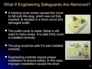19
What If Engineering Safeguards Are Removed?
A missing cover screw caused this cover
to fall onto the plug, which was not fully
inserted, & resulted in a short circuit and
damaged outlet.
The outlet cover is metal. Metal is still
used in many areas. It is safe if the cover
is installed correctly.
The plug would be safe if it was installed
correctly.
Engineering controls require proper
installation to ensure safety. In this case,
improper installation caused the short.
 