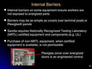 20
Internal Barriers
Internal barriers on some equipment ensure workers are
not exposed to energized parts
Barriers may be as simple as covers over terminal posts or
Plexiglas® panels
Sandia requires Nationally Recognized Testing Laboratory
(NRTL) certified equipment and components (e.g. UL)
Purchase of non-NRTL equipment, when certified
equipment is available, is not permissible
Plexiglas cover over energized
doors is an engineered control.
 