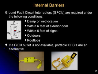 21
Internal Barriers
Ground Fault Circuit Interrupters (GFCIs) are required under
the following conditions:
Damp or wet location
Within 6 feet of exterior door
Within 6 feet of signs
Outdoors
Rooftops
If a GFCI outlet is not available, portable GFCIs are an
alternative.
 