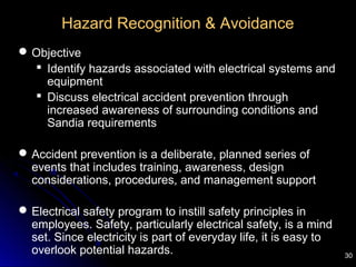30
Hazard Recognition & Avoidance
Objective
 Identify hazards associated with electrical systems and
equipment
 Discuss electrical accident prevention through
increased awareness of surrounding conditions and
Sandia requirements
Accident prevention is a deliberate, planned series of
events that includes training, awareness, design
considerations, procedures, and management support
Electrical safety program to instill safety principles in
employees. Safety, particularly electrical safety, is a mind
set. Since electricity is part of everyday life, it is easy to
overlook potential hazards.
 