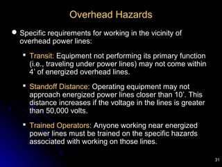 31
Overhead Hazards
Specific requirements for working in the vicinity of
overhead power lines:
 Transit: Equipment not performing its primary function
(i.e., traveling under power lines) may not come within
4’ of energized overhead lines.
 Standoff Distance: Operating equipment may not
approach energized power lines closer than 10’. This
distance increases if the voltage in the lines is greater
than 50,000 volts.
 Trained Operators: Anyone working near energized
power lines must be trained on the specific hazards
associated with working on those lines.
 