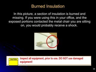 34
Burned Insulation
In this picture, a section of insulation is burned and
missing. If you were using this in your office, and the
exposed portions contacted the metal chair you are sitting
on, you would probably receive a shock.
 