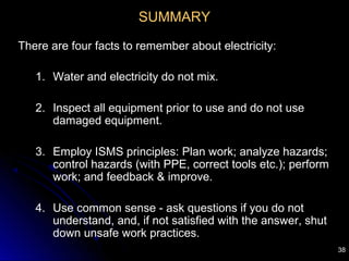 38
SUMMARY
There are four facts to remember about electricity:
1. Water and electricity do not mix.
2. Inspect all equipment prior to use and do not use
damaged equipment.
3. Employ ISMS principles: Plan work; analyze hazards;
control hazards (with PPE, correct tools etc.); perform
work; and feedback & improve.
4. Use common sense - ask questions if you do not
understand, and, if not satisfied with the answer, shut
down unsafe work practices.
 