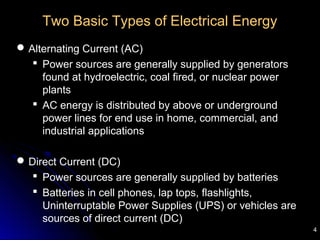 4
Two Basic Types of Electrical Energy
Alternating Current (AC)
 Power sources are generally supplied by generators
found at hydroelectric, coal fired, or nuclear power
plants
 AC energy is distributed by above or underground
power lines for end use in home, commercial, and
industrial applications
Direct Current (DC)
 Power sources are generally supplied by batteries
 Batteries in cell phones, lap tops, flashlights,
Uninterruptable Power Supplies (UPS) or vehicles are
sources of direct current (DC)
 