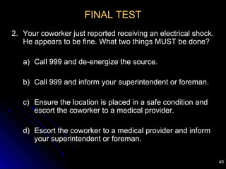 40
FINAL TEST
2. Your coworker just reported receiving an electrical shock.
He appears to be fine. What two things MUST be done?
a) Call 999 and de-energize the source.
b) Call 999 and inform your superintendent or foreman.
c) Ensure the location is placed in a safe condition and
escort the coworker to a medical provider.
d) Escort the coworker to a medical provider and inform
your superintendent or foreman.
 