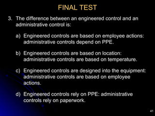 41
FINAL TEST
3. The difference between an engineered control and an
administrative control is:
a) Engineered controls are based on employee actions:
administrative controls depend on PPE.
b) Engineered controls are based on location:
administrative controls are based on temperature.
c) Engineered controls are designed into the equipment:
administrative controls are based on employee
actions.
d) Engineered controls rely on PPE: administrative
controls rely on paperwork.
 