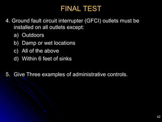 42
FINAL TEST
4. Ground fault circuit interrupter (GFCI) outlets must be
installed on all outlets except:
a) Outdoors
b) Damp or wet locations
c) All of the above
d) Within 6 feet of sinks
5. Give Three examples of administrative controls.
 