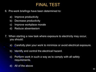43
FINAL TEST
6. Pre-work briefings have been determined to:
a) Improve productivity
b) Decrease productivity
c) Improve workplace morale
d) Reduce absenteeism
7. When starting a new task where exposure to electricity may occur,
you should:
a) Carefully plan your work to minimize or avoid electrical exposure.
b) Identify and control the electrical hazard.
c) Perform work in such a way as to comply with all safety
requirements.
d) All of the above
 
