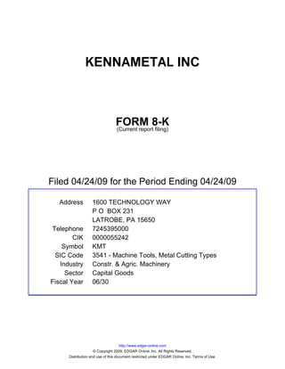 KENNAMETAL INC



                                 FORM 8-K
                                 (Current report filing)




Filed 04/24/09 for the Period Ending 04/24/09

  Address          1600 TECHNOLOGY WAY
                   P O BOX 231
                   LATROBE, PA 15650
Telephone          7245395000
        CIK        0000055242
    Symbol         KMT
 SIC Code          3541 - Machine Tools, Metal Cutting Types
   Industry        Constr. & Agric. Machinery
     Sector        Capital Goods
Fiscal Year        06/30




                                     http://www.edgar-online.com
                     © Copyright 2009, EDGAR Online, Inc. All Rights Reserved.
      Distribution and use of this document restricted under EDGAR Online, Inc. Terms of Use.
 
