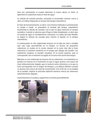 FICSA-UNPRG
Una vez aumentado el caudal ubicamos la nueva altura, es decir, el
lignimetro lo subiremos hasta el nivel de agua.
La válvula de vaciado permite, actuando el accionador manual, cerrar o
abrir un orificio dispuesto en la base del tanque volumétrico.
En fase de funcionamiento, es decir, con el banco hidráulico suministrando
el caudal a medir, se procederá al vaciado del tanque volumétrico
levantando la válvula de vaciado, con lo que el agua retornará al tanque
sumidero. Cuando se observe que el flujo se halla estabilizado, es decir que
el caudal de agua es sensiblemente constante a la salida del tubo flexible,
se bajará la válvula de vaciado para retener el líquido en el tanque
volumétrico.
A continuación se irán registrando lecturas en el tubo de nivel a medida
que este vaya ascendiendo en el tanque. La lectura de pequeños
volúmenes se realiza en la escala situada en la zona más alta y hace
referencia al volumen existente en el tanque por debajo del escalón. Los
volúmenes mayores se pueden visualizar en la escala superior, que se
corresponde con el volumen recogido en la zona más ancha del tanque.
Mientras se van realizando las lecturas de los volúmenes, el cronómetro se
pondrá en marcha en el momento en que el agua alcance una marca de
nivel arbitrariamente elegida, que se tomará como referencia y a la que se
hará corresponder con el origen de tiempos, y se deberá detener cuando
se alcance otra marca de nivel de conveniente. Con el fin de, en la medida
de lo posible, mejorar la precisión deberán tomarse marcas de referencia
suficientemente alejadas.
Aumentaremos el caudal y seguiremos el mismo procedimiento.
MECANICA DE FLUIDOS I
MEDICIÓN DE CAUDALES
 