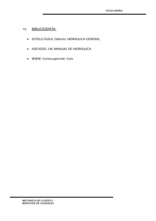 FICSA-UNPRG
VI. BIBLIOGRAFÍA
• SOTELO ÁVILA, Gilberto. HIDRÁULICA GENERAL.
• AZEVEDO, J.M. MANUAL DE HIDRÁULICA.
• WWW. Construaprende. Com
MECANICA DE FLUIDOS I
MEDICIÓN DE CAUDALES
 