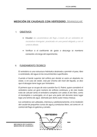 FICSA-UNPRG
MEDICIÓN DE CAUDALES CON VERTEDERO TRIANGULAR
I. OBJETIVOS
• Estudiar las características del flujo a través de un vertedero de
escotadura triangular, practicado en una pared delgada y con el
umbral afilado.
• Verificar si el coeficiente de gasto o descarga se mantiene
constante a lo largo del experimento.
II. FUNDAMENTO TEORICO
El vertedero es una estructura hidráulica destinada a permitir el pase, libre
o controlado, del agua en los escurrimientos superficiales.
Cuando el borde superior del orificio por donde se vacía un depósito no
existe, o en caso de existir, está por encima del nivel del líquido, se dice
que el desagüe tiene lugar por Vertedero.
El primero que se ocupo de esta cuestión fue G. Poleni, quien consideró el
vertedero como un gran número de orificios continuos, y de este modo
trato de calcular tanto el vertedero completo con salida al aire libre, como
el incompleto o sumergido, en el que una parte del derrame tiene lugar
bajo una lamina de agua (llamado por dicho autor motus mixtus).
Los vertederos son utilizados, intensiva y satisfactoriamente, en la medición
del caudal de pequeños cursos de agua y conductos libres, así como en el
control del flujo en galerías y canales.
MECANICA DE FLUIDOS I
MEDICIÓN DE CAUDALES
 