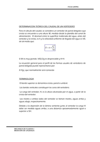 FICSA-UNPRG
DETERMINACION TEÓRICA DEL CAUDAL DE UN VERTEDERO
Para el cálculo del caudal, se considera un vertedor de pared delgada cuya
cresta se encuentra a una altura W, medida desde la plantilla del canal de
alimentación. El desnivel entre la superficie inalterada del agua, antes del
vertedor y la cresta, es h y la velocidad uniforme de llegada del agua es V0,
de tal modo que:
Si W es muy grande, V02/2g es despreciable y H=h
La ecuación general para el perfil de las formas usuales de vertedores de
pared delgada puede representarse por:
X=f(y), que normalmente será conocida
TERMINOLOGIA
El borde superior se denomina cresta, pared o umbral.
Los bordes verticales constituyen las caras del vertedero.
La carga del vertedor, H, es la altura alcanzada por el agua, a partir de la
cresta del vertedor.
Los niveles a ambos lados del vertedor se llaman niveles, aguas arriba y
aguas abajo, respectivamente.
Debido a la depresión de la lámina vertiente junto al vertedor la carga H
debe ser medida aguas arriba, a una distancia aproximadamente igual o
superior a 5H.
MECANICA DE FLUIDOS I
MEDICIÓN DE CAUDALES
 