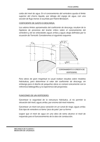 FICSA-UNPRG
caída del nivel de agua. En el coronamiento del vertedero queda el límite
superior del chorro líquido, por debajo del espejo de agua, con una
sección de flujo menor al asumido por Poleni-Weisbach.
COEFICIENTE DE GASTO O DESCARGA
Los valores límites aproximados del coeficiente de descarga, resultan de la
hipótesis de presencia del tirante crítico sobre el coronamiento del
vertedero y de las velocidades aguas arriba y aguas abajo definidas por la
ecuación de Torricelli. Consideremos el siguiente esquema:
Para obras de gran magnitud es usual realizar estudios sobre modelos
hidráulicos, para determinar el valor del coeficiente de descarga, sin
embargo para el diseño de pequeñas obras se contará únicamente con la
referencia bibliográfica y la experiencia del proyectista.
FUNCIONES DE UN VERTEDERO:
Garantizar la seguridad de la estructura hidráulica, al no permitir la
elevación del nivel, aguas arriba, por encima del nivel máximo.
Garantizar un nivel con poca variación en un canal de riego, aguas arriba.
Este tipo de vertedero se llama "pico de pato" por su forma
Lograr que el nivel de agua en una obra de toma alcance el nivel de
requerido para el funcionamiento de la obra de conducción.
MECANICA DE FLUIDOS I
MEDICIÓN DE CAUDALES
CORONAMIENTO O CRESTA DE
VERTEDERO.
 