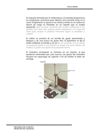 FICSA-UNPRG
El conjunto formado por la embocadura y la pantalla proporciona
las condiciones necesarias para obtener una corriente lenta en el
canal. El lignimetro se ajusta en un mástil y señala en un calibre las
alturas de carga va montado en un soporte que se acopla
apoyando sobre la parte horizontal del escalón moldeado en las
paredes del canal. Este soporte puede desplazarse a lo largo del
canal para ocupar la posición necesaria según la medición a
realizar.
El calibre va provisto de un tornillo de ajuste aproximado y
bloqueo y de una tuerca de ajuste fino. El lignimetro se fija la
mástil mediante el tornillo y de utiliza en conjunto con la escala;
un pequeño garfio o una lanceta se acopla a la base inferior del
mástil y se ajusta con ayuda de la pequeña tuerca.
El vertedero rectangular se montara en un soporte, al que
quedaran enclavados por unas tuercas. Las placas del vertedero
incluyen los esparragas de sujeción a fin de facilitar la labor de
montaje.
MECANICA DE FLUIDOS I
MEDICIÓN DE CAUDALES
 