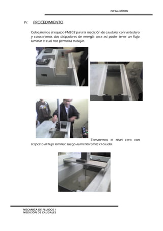 FICSA-UNPRG
IV. PROCEDIMIENTO
Colocaremos el equipo FME02 para la medición de caudales con vertedero
y colocaremos dos disipadores de energía para así poder tener un flujo
laminar el cual nos permitirá trabajar.
Tomaremos el nivel cero con
respecto al flujo laminar, luego aumentaremos el caudal.
MECANICA DE FLUIDOS I
MEDICIÓN DE CAUDALES
 