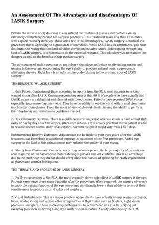 An Assessment Of The Advantages and disadvantages Of
LASIK Surgery
Picture the miracle of crystal clear vision without the troubles of glasses and contacts via an
extremely comfortably carried out surgical procedure. This treatment takes less than 10 minutes,
with a quick recovery duration. These are a few of the advantages of LASIK surgery; a medical eye
procedure that is appealing to a great deal of individuals. While LASIK has its advantages, you must
not forget the reality that this kind of vision correction includes issues. Before going through any
kind of LASIK surgery, it is essential to do the essential research. This will allow you to examine the
dangers as well as the benefits of this popular surgery.
The advantages of such a program go past clear vision alone and relate to alleviating anxiety and
tension in the eyes and encouraging the eye's ability to produce natural tears, consequently
alleviating dry eye. Right here is an informative guide relating to the pros and cons of LASIK
surgery:.
THE BENEFITS OF LASIK SURGERY.
1. High Patient Contentment Rate: according to reports from the FDA, most patients have their
wanted vision after LASIK. Consumereports.org reports that 80 % of people who have actually had
LASIK surgery are delighted and pleased with the outcomes. Patients have reported 20/20 vision
especially, impressive daytime vision. They have the ability to see the world with crystal clear vision
much better than glasses. From the point of view of pleased clients, having the ability to perform
their day-to-day activities hassle cost-free is valued.
2. Quick Recovery Duration: There is a quick recuperation period wherein vision is fixed almost right
away or day by day after the surgical procedure is done. This is really practical as the patient is able
to resume his/her normal daily tasks rapidly. For some people it might vary from 1 to 3 days.
Enhancements Improve Outcomes: Adjustments can be made to your eyes years after the LASIK
treatment has been done to additional improve the outcomes of the first procedure. Added eye
surgery in the kind of this enhancement may enhance the quality of your vision.
4. Liberty from Glasses and Contacts: According to docshop.com, the large majority of patients are
able to get rid of the hassles that feature damaged glasses and lost contacts. This is an advantage
due to the truth that they do not should worry about the hassles of spending for costly replacement
of glasses and contact lens options.
THE THREATS AND PROBLEMS OF LASIK SURGERY.
1. Dry Eyes: according to the FDA, the most generally shown side effect of LASIK surgery is dry eye.
Patients experience these signs 6 months after the procedure. When required, the surgery adversely
impacts the natural function of the eye nerves and significantly lowers their ability in terms of their
sensitiveness to produce natural splits and moisture.
2. Visual Disturbances: This is a major problem where clients have actually shown seeing starbursts,
halos, double vision and various other irregularities in their vision such as floaters, night vision
problems, and glare. These distressing problems can be a hindrance or a risk in carrying out
everyday jobs such as driving along with work related activities. A study published by the FDA,

 