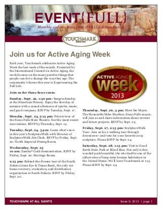 EVENT{FULL}Monthly updates from your {FULL} Life community
TOUCHMARK AT ALL SAINTS Issue 9, 2013 | page 1
Join us for Active Aging Week
Each year, Touchmark celebrates Active Aging
Week the last week of the month. Promoted by
the International Council on Active Aging, the
week focuses on the many positive things that
people can do to change the way they age. The
community’s theme this year is Experiencing the
Full Life.
Join us for these fun events:
Sunday, Sept. 22, 1:30 pm: Sangria Sunday
at the Strawbale Winery. Enjoy the first day of
autumn with a casual afternoon of spirits, music,
and good company. RSVP by Tuesday, Sept. 17.
Monday, Sept. 23, 2:15 pm: Private tour of
the Sioux Falls State Theatre. See the most recent
renovations. RSVP by Thursday, Sept. 19.
Tuesday, Sept. 24, 3 pm: Learn what’s new
in this year’s SculptureWalk with Director of
SculptureWalk Jim Clark. RSVP by Friday, Sept.
20. North Imperial Dining Room.
Wednesday, Sept. 25
10 am: Zumba®
Gold demonstration. RSVP by
Friday, Sept. 20. Heritage Room.
2:15 pm: Behind-the-Scenes tour of the South
Dakota Lions Eye & Tissue Bank, the only eye
tissue recovery, evaluation, and distribution
organization in South Dakota. RSVP by Friday,
Sept. 20.
Thursday, Sept. 26, 3 pm: Meet the Mayor.
The Honorable Mike Huether, Sioux Falls mayor,
will join us and share information about current
and future projects. RSVP by Sept. 23.
Friday, Sept. 27, 2:15 pm: SculptureWalk
Tour. Join us for a walking tour through
downtown—and vote for your favorite 2013
sculpture. Please RSVP by Sept. 24.
Saturday, Sept. 28, 1:15 pm: Visit to Good
Earth State Park at Blood Run. Not only is this
wooded park beautiful, the site itself is one of the
oldest sites of long-term human habitation in
the United States. We’ll leave Touchmark at 1:15.
Please RSVP by Sept. 24.
 