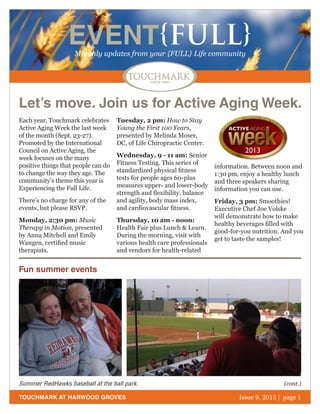 October 2011 | page 1
EVENT{FULL}Monthly updates from your {FULL} Life community
TOUCHMARK AT HARWOOD GROVES Issue 9, 2013 | page 1
Each year, Touchmark celebrates
Active Aging Week the last week
of the month (Sept. 23-27).
Promoted by the International
Council on Active Aging, the
week focuses on the many
positive things that people can do
to change the way they age. The
community’s theme this year is
Experiencing the Full Life.
There’s no charge for any of the
events, but please RSVP.
Monday, 2:30 pm: Music
Therapy in Motion, presented
by Anna Mitchell and Emily
Wangen, certified music
therapists.
Tuesday, 2 pm: How to Stay
Young the First 100 Years,
presented by Melinda Moser,
DC, of Life Chiropractic Center.
Wednesday, 9 - 11 am: Senior
Fitness Testing. This series of
standardized physical fitness
tests for people ages 60-plus
measures upper- and lower-body
strength and flexibility, balance
and agility, body mass index,
and cardiovascular fitness.
Thursday, 10 am - noon:
Health Fair plus Lunch & Learn.
During the morning, visit with
various health care professionals
and vendors for health-related
information. Between noon and
1:30 pm, enjoy a healthy lunch
and three speakers sharing
information you can use.
Friday, 3 pm: Smoothies!
Executive Chef Joe Volske
will demonstrate how to make
healthy beverages filled with
good-for-you nutrition. And you
get to taste the samples!
Let’s move. Join us for Active Aging Week.
Fun summer events
Summer RedHawks baseball at the ball park. (cont.)
 