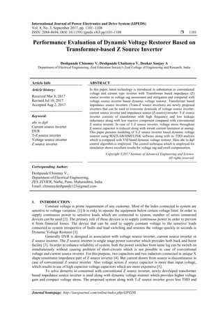 International Journal of Power Electronics and Drive System (IJPEDS)
Vol. 8, No. 3, September 2017, pp. 1101~1108
ISSN: 2088-8694, DOI: 10.11591/ijpeds.v8i3.pp1101-1108  1101
Journal homepage: http://iaesjournal.com/online/index.php/IJPEDS
Performance Evaluation of Dynamic Voltage Restorer Based on
Transformer-based Z Source Inverter
Deshpande Chinmay V, Deshpande Chaitanya V, Deokar Sanjay A
Department of Electrical Engineering, Zeal Education Society's Zeal College of Engineering and Research, India
Article Info ABSTRACT
Article history:
Received Mar 8, 2017
Revised Jul 10, 2017
Accepted Aug 2, 2017
In this paper, latest technology is introduced in substitution to conventional
voltage and current type inverter with Transformer based impedance (Z)
source inverter in voltage sag assessment and mitigation and compared with
voltage source inverter based dynamic voltage restorer. Transformer based
impedance source inverters (Trans-Z source inverters) are newly proposed
inverters that can be used to overcome downside of voltage source inverter,
current source inverter and impedance source (Z-source) inverter. T-Z source
inverter consists of transformer with high frequency and low leakage
inductance along with low reactive component compared with conventional
Z source inverter. In case of T-Z source inverter, voltage stress throughout
Z-source capacitor is reduced along with inrush current limitation at startup.
This paper presents modeling of T-Z source inverter based dynamic voltage
restorer using MATLAB/SIMULINK software along with its THD analysis
which is compared with VSI based dynamic voltage restorer. Here abc to dq0
control algorithm is employed. The control technique which is employed for
simulation shows excellent results for voltage sag and swell compensation.
Keyword:
abc to dq0
Current source inverter
DVR
T-Z source inverter
Voltage source inverter
Z source inverter
Copyright ©2017 Institute of Advanced Engineering and Science.
All rights reserved.
Corresponding Author:
Deshpande Chinmay V.,
Department of Electrical Engineering,
ZES ZCOER, Narhe, Pune, Maharashtra, India
Email: chinmaydeshpande123@gmail.com
1. INTRODUCTION
Constant voltage is prime requirement of any customer. Most of the lodes connected to system are
sensitive to voltage variation. [1] It is risky to operate the equipment below certain voltage limit. In order to
supply continuous power to sensitive loads which are connected to system, number of series connected
devices can be used [2]. The primary role of these devices is to supply continuous power in order to prevent
it from financial losses. The device that can be used to supply constant voltage to the sensitive loads
connected to system irrespective of faults and load switching and restores the voltage quickly in seconds is
Dynamic Voltage Restorer [3].
Generally DVR is designed in association with voltage source inverter, current source inverter or
Z source inverter. The Z source inverter is single stage power converter which provides both buck and boost
facility [3]. In order to enhance reliability of system, both the power switches from same leg can be switch on
simultaneously without causing problem of short-circuits which is not possible in case of conventional
voltage and current source inverter. For this purpose, two capacitors and two inductors connected in unique X
shape constitutes impedance part of Z source inverter [4]. But current drawn from source is discontinuous in
case of conventional Z source inverter. Also voltage across Z source capacitor is more than input voltage,
which results in use of high capacitor voltage capacitors which are more expensive [5].
To solve demerits in concerned with conventional Z source inverter, newly developed transformer
based impedance source inverter is used along with dynamic voltage restorer which provides higher voltage
gain and compact voltage stress. The proposed system along with T-Z source inverter gives less THD and
 