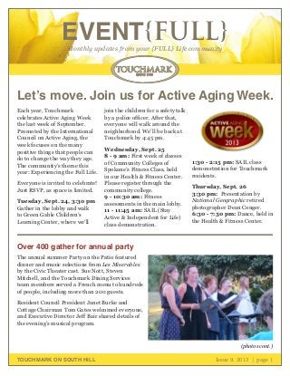 October 2011 | page 1
EVENT{FULL}Monthly updates from your {FULL} Life community
TOUCHMARK ON SOUTH HILL Issue 9, 2013 | page 1
Each year, Touchmark
celebrates Active Aging Week
the last week of September.
Promoted by the International
Council on Active Aging, the
week focuses on the many
positive things that people can
do to change the way they age.
The community’s theme this
year: Experiencing the Full Life.
Everyone is invited to celebrate!
Just RSVP, as space is limited.
Tuesday, Sept. 24, 3:30 pm
Gather in the lobby and walk
to Green Gable Children’s
Learning Center, where we’ll
join the children for a safety talk
by a police officer. After that,
everyone will walk around the
neighborhood. We’ll be back at
Touchmark by 4:45 pm.
Wednesday, Sept. 25
8 - 9 am: First week of classes
of Community Colleges of
Spokane’s Fitness Class, held
in our Health & Fitness Center.
Please register through the
community college.
9 - 10:30 am: Fitness
assessments in the main lobby.
11 - 11:45 am: SAIL (Stay
Active & Independent for Life)
class demonstration.
1:30 - 2:15 pm: SAIL class
demonstration for Touchmark
residents.
Thursday, Sept. 26
3:30 pm: Presentation by
National Geographic retired
photographer Dean Conger.
6:30 - 7:30 pm: Dance, held in
the Health & Fitness Center.
Over 400 gather for annual party
The annual summer Party on the Patio featured
dinner and music selections from Les Miserables
by the Civic Theater cast. Sue Nott, Steven
Mitchell, and the Touchmark Dining Services
team members served a French menu to hundreds
of people, including more than 200 guests.
Resident Council President Janet Burke and
Cottage Chairman Tom Gates welcomed everyone,
and Executive Director Jeff Bair shared details of
the evening’s musical program.
(photos cont.)
Let’s move. Join us for Active Aging Week.
 