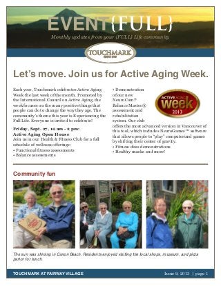 October 2011 | page 1
EVENT{FULL}Monthly updates from your {FULL} Life community
TOUCHMARK AT FAIRWAY VILLAGE Issue 9, 2013 | page 1
Let’s move. Join us for Active Aging Week.
Each year, Touchmark celebrates Active Aging
Week the last week of the month. Promoted by
the International Council on Active Aging, the
week focuses on the many positive things that
people can do to change the way they age. The
community’s theme this year is Experiencing the
Full Life. Everyone is invited to celebrate!
Friday, Sept. 27, 10 am - 2 pm:
Active Aging Open House
Join us in our Health & Fitness Club for a full
schedule of wellness offerings:
• Functional fitness assessments
• Balance assessments
• Demonstration
of our new
NeuroCom®
Balance Master®
assessment and
rehabilitation
system. Our club
offers the most advanced version in Vancouver of
this tool, which includes NeuroGames™ software
that allows people to “play” computerized games
by shifting their center of gravity.
• Fitness class demonstrations
• Healthy snacks and more!
Community fun
The sun was shining in Canon Beach. Residents enjoyed visiting the local shops, museum, and pizza
parlor for lunch.
 