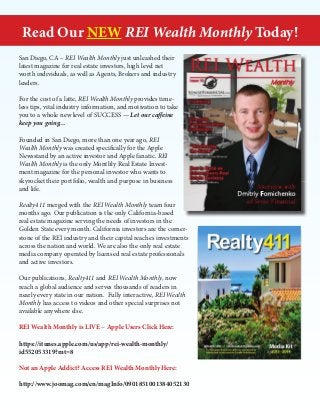 Read Our NEW REI Wealth Monthly Today!
San Diego, CA – REI Wealth Monthly just unleashed their
latest magazine for real estate investors, high level net
worth individuals, as well as Agents, Brokers and industry
leaders.
For the cost of a latte, REI Wealth Monthly provides timeless tips, vital industry information, and motivation to take
you to a whole new level of SUCCESS — Let our caffeine
keep you going…
Founded in San Diego, more than one year ago, REI
Wealth Monthly was created specifically for the Apple
Newsstand by an active investor and Apple fanatic. REI
Wealth Monthly is the only Monthly Real Estate Investment magazine for the personal investor who wants to
skyrocket their portfolio, wealth and purpose in business
and life.
Realty411 merged with the REI Wealth Monthly team four
months ago. Our publication is the only California-based
real estate magazine serving the needs of investors in the
Golden State every month. California investors are the cornerstone of the REI industry and their capital reaches investments
across the nation and world. We are also the only real estate
media company operated by licensed real estate professionals
and active investors.
Our publications, Realty411 and REI Wealth Monthly, now
reach a global audience and serves thousands of readers in
nearly every state in our nation. Fully interactive, REI Wealth
Monthly has access to videos and other special surprises not
available anywhere else.
REI Wealth Monthly is LIVE ~ Apple Users Click Here:
https://itunes.apple.com/us/app/rei-wealth-monthly/
id552053319?mt=8
Not an Apple Addict? Access REI Wealth Monthly Here:
http://www.joomag.com/en/magInfo/0901851001384052130

 