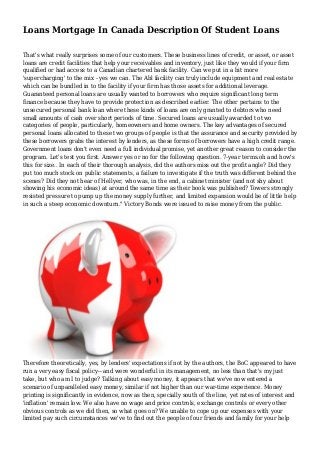 Loans Mortgage In Canada Description Of Student Loans
That's what really surprises some of our customers. These business lines of credit, or asset, or asset
loans are credit facilities that help your receivables and inventory, just like they would if your firm
qualified or had access to a Canadian chartered bank facility. Can we put in a bit more
'supercharging' to the mix - yes we can. The Abl facility can truly include equipment and real estate
which can be bundled in to the facility if your firm has those assets for additional leverage.
Guaranteed personal loans are usually wanted to borrowers who require significant long term
finance because they have to provide protection as described earlier. The other pertains to the
unsecured personal bank loan where these kinds of loans are only granted to debtors who need
small amounts of cash over short periods of time. Secured loans are usually awarded to two
categories of people, particularly, homeowners and home owners. The key advantages of secured
personal loans allocated to these two groups of people is that the assurance and security provided by
these borrowers grabs the interest by lenders, as these forms of borrowers have a high credit range.
Government loans don't even need a full individual promise, yet another great reason to consider the
program. Let's test you first. Answer yes or no for the following question. 7-year terms.oh and how's
this for size.. In each of their thorough analysis, did the authors miss out the profit angle? Did they
put too much stock on public statements, a failure to investigate if the truth was different behind the
scenes? Did they not hear of Hellyer, who was, in the end, a cabinet minister (and not shy about
showing his economic ideas) at around the same time as their book was published? Towers strongly
resisted pressure to pump up the money supply further, and limited expansion would be of little help
in such a steep economic downturn." Victory Bonds were issued to raise money from the public.

Therefore theoretically, yes, by lenders' expectations if not by the authors, the BoC appeared to have
run a very easy fiscal policy-- and were wonderful in its management, no less than that's my just
take, but who am I to judge? Talking about easy money, it appears that we've now entered a
scenario of unparalleled easy money, similar if not higher than our war-time experience. Money
printing is significantly in evidence, now as then, specially south of the line, yet rates of interest and
'inflation' remain low. We also have no wage and price controls, exchange controls or every other
obvious controls as we did then, so what goes on? We unable to cope up our expenses with your
limited pay such circumstances we've to find out the people of our friends and family for your help

 