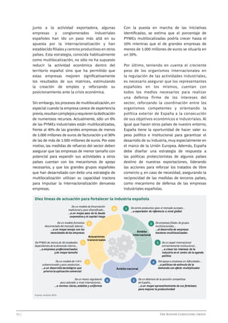 Junto a la actividad exportadora, algunas
empresas
y
conglomerados
industriales
españoles han ido un paso más allá en su
apuesta por la internacionalización y han
establecido filiales y centros productivos en otros
países. Esta estrategia, conocida habitualmente
como multilocalización, no sólo no ha supuesto
reducir la actividad económica dentro del
territorio español sino que ha permitido que
estas empresas mejoren significativamente
los resultados de sus matrices, estimulando
la creación de empleo y reforzando su
posicionamiento ante la crisis económica.

Con la puesta en marcha de las iniciativas
identificadas, se estima que el porcentaje de
PYMEs multilocalizadas podría crecer hasta el
10% mientras que el de grandes empresas de
menos de 1.000 millones de euros se situaría en
un 50%.

Sin embargo, los procesos de multilocalización, en
especial cuando la empresa carece de experiencia
previa, resultan complejos y requieren la dedicación
de numerosos recursos. Actualmente, sólo un 6%
de las PYMEs industriales están multilocalizadas,
frente al 40% de las grandes empresas de menos
de 1.000 millones de euros de facturación y el 90%
de las de más de 1.000 millones de euros. Por este
motivo, las medidas de refuerzo del sector deben
asegurar que las empresas de menor tamaño con
potencial para expandir sus actividades a otros
países cuentan con los mecanismos de apoyo
necesarios, y que los grandes grupos españoles
que han desarrollado con éxito una estrategia de
multilocalización utilizan su capacidad tractora
para impulsar la internacionalización denuevas
empresas.

Por último, teniendo en cuenta el creciente
peso de los organismos internacionales en
la regulación de las actividades industriales,
es necesario asegurar que los representantes
españoles en los mismos, cuentan con
todos los medios necesarios para realizar
una defensa firme de los intereses del
sector, reforzando la coordinación entre los
organismos competentes y orientando la
política exterior de España a la consecución
de sus objetivos económicos e industriales. Al
igual que hacen otros países de nuestro entorno,
España tiene la oportunidad de hacer valer su
peso político e institucional para garantizar el
desarrollo de su industria, muy especialmente en
el marco de la Unión Europea. Además, España
debe diseñar una estrategia de respuesta a
las políticas proteccionistas de algunos países
destino de nuestras exportaciones, liderando
las acciones para reforzar los tratados de libre
comercio y, en caso de necesidad, asegurando la
reciprocidad de las medidas de terceros países,
como mecanismo de defensa de las empresas
industriales españolas.

Diez líneas de actuación para fortalecer la industria española
De un modelo de ﬁnanciación
tradicional y poco diversiﬁcado...
...a un mayor peso de la deuda
corporativa y el capital riesgo
De un modelo formativo
desconectado del mercado laboral...
...a un mayor encaje con las
necesidades de las empresas
De PYMEs de menos de 50 empleados
dependientes de la demanda interna...
...a empresas profesionalizadas
y de mayor tamaño
De un modelo de I+D+i
subvencionado y poco productivo...
...a un desarrollo tecnológico que
priorice la aplicación comercial

8

10

1

De centro productivo para el mercado europeo...
...a exportador de referencia a nivel global

9

Ámbito
internacional

Actuaciones
transversales

3

7

De un marco regulatorio
poco valorado a nivel internacional...
...a normas claras, estables y uniformes

De empresas ﬁliales de grupos
multinacionales...
...al desarrollo de empresas
tractoras multilocalizadas

2

4
Ámbito nacional

6

5

De un papel internacional
eminentemente institucional...
...a situar los intereses de la
industria en el centro de la agenda
política

Del apoyo a empresas en diﬁcultades...
...a políticas de estímulo de la
demanda con efecto multiplicador

De un deterioro de la posición competitiva
de España...
...a un mayor aprovechamiento de sus fortalezas
para mejorar la productividad

Fuente: Análisis BCG

12 | 							

			

The Boston Consulting Group

 