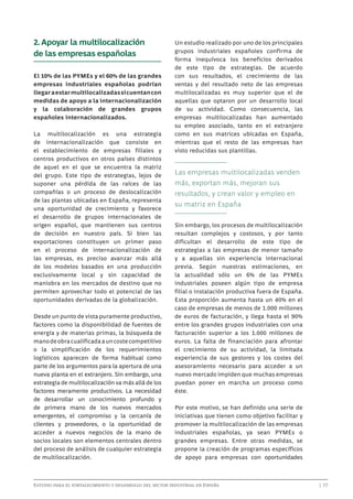 2. Apoyar la multilocalización
de las empresas españolas
El 10% de las PYMEs y el 60% de las grandes
empresas industriales españolas podrían
llegar a estar multilocalizadas si cuentan con
medidas de apoyo a la internacionalización
y la colaboración de grandes grupos
españoles internacionalizados.
La multilocalización es una estrategia
de internacionalización que consiste en
el establecimiento de empresas filiales y
centros productivos en otros países distintos
de aquel en el que se encuentra la matriz
del grupo. Este tipo de estrategias, lejos de
suponer una pérdida de las raíces de las
compañías o un proceso de deslocalización
de las plantas ubicadas en España, representa
una oportunidad de crecimiento y favorece
el desarrollo de grupos internacionales de
origen español, que mantienen sus centros
de decisión en nuestro país. Si bien las
exportaciones constituyen un primer paso
en el proceso de internacionalización de
las empresas, es preciso avanzar más allá
de los modelos basados en una producción
exclusivamente local y sin capacidad de
maniobra en los mercados de destino que no
permiten aprovechar todo el potencial de las
oportunidades derivadas de la globalización.
Desde un punto de vista puramente productivo,
factores como la disponibilidad de fuentes de
energía y de materias primas, la búsqueda de
mano de obra cualificada a un coste competitivo
o la simplificación de los requerimientos
logísticos aparecen de forma habitual como
parte de los argumentos para la apertura de una
nueva planta en el extranjero. Sin embargo, una
estrategia de multilocalización va más allá de los
factores meramente productivos. La necesidad
de desarrollar un conocimiento profundo y
de primera mano de los nuevos mercados
emergentes, el compromiso y la cercanía de
clientes y proveedores, o la oportunidad de
acceder a nuevos negocios de la mano de
socios locales son elementos centrales dentro
del proceso de análisis de cualquier estrategia
de multilocalización.

Un estudio realizado por uno de los principales
grupos industriales españoles confirma de
forma inequívoca los beneficios derivados
de este tipo de estrategias. De acuerdo
con sus resultados, el crecimiento de las
ventas y del resultado neto de las empresas
multilocalizadas es muy superior que el de
aquellas que optaron por un desarrollo local
de su actividad. Como consecuencia, las
empresas multilocalizadas han aumentado
su empleo asociado, tanto en el extranjero
como en sus matrices ubicadas en España,
mientras que el resto de las empresas han
visto reducidas sus plantillas.

Las empresas multilocalizadas venden
más, exportan más, mejoran sus
resultados, y crean valor y empleo en
su matriz en España
Sin embargo, los procesos de multilocalización
resultan complejos y costosos, y por tanto
dificultan el desarrollo de este tipo de
estrategias a las empresas de menor tamaño
y a aquellas sin experiencia internacional
previa. Según nuestras estimaciones, en
la actualidad sólo un 6% de las PYMEs
industriales poseen algún tipo de empresa
filial o instalación productiva fuera de España.
Esta proporción aumenta hasta un 40% en el
caso de empresas de menos de 1.000 millones
de euros de facturación, y llega hasta el 90%
entre los grandes grupos industriales con una
facturación superior a los 1.000 millones de
euros. La falta de financiación para afrontar
el crecimiento de su actividad, la limitada
experiencia de sus gestores y los costes del
asesoramiento necesario para acceder a un
nuevo mercado impiden que muchas empresas
puedan poner en marcha un proceso como
éste.
Por este motivo, se han definido una serie de
iniciativas que tienen como objetivo facilitar y
promover la multilocalización de las empresas
industriales españolas, ya sean PYMEs o
grandes empresas. Entre otras medidas, se
propone la creación de programas específicos
de apoyo para empresas con oportunidades

Estudio para el fortalecimiento y desarrollo del sector industrial en España	

	

| 17

 