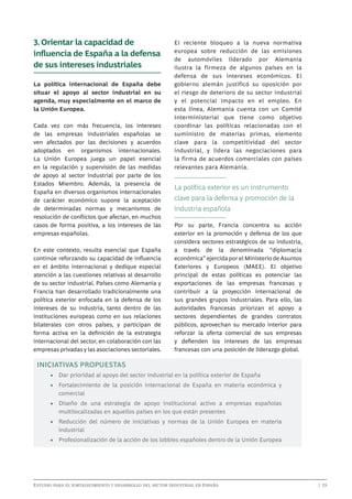 3. Orientar la capacidad de
influencia de España a la defensa
de sus intereses industriales
La política internacional de España debe
situar el apoyo al sector industrial en su
agenda, muy especialmente en el marco de
la Unión Europea.
Cada vez con más frecuencia, los intereses
de las empresas industriales españolas se
ven afectados por las decisiones y acuerdos
adoptados en organismos internacionales.
La Unión Europea juega un papel esencial
en la regulación y supervisión de las medidas
de apoyo al sector industrial por parte de los
Estados Miembro. Además, la presencia de
España en diversos organismos internacionales
de carácter económico supone la aceptación
de determinadas normas y mecanismos de
resolución de conflictos que afectan, en muchos
casos de forma positiva, a los intereses de las
empresas españolas.
En este contexto, resulta esencial que España
continúe reforzando su capacidad de influencia
en el ámbito internacional y dedique especial
atención a las cuestiones relativas al desarrollo
de su sector industrial. Países como Alemania y
Francia han desarrollado tradicionalmente una
política exterior enfocada en la defensa de los
intereses de su industria, tanto dentro de las
instituciones europeas como en sus relaciones
bilaterales con otros países, y participan de
forma activa en la definición de la estrategia
internacional del sector, en colaboración con las
empresas privadas y las asociaciones sectoriales.

El reciente bloqueo a la nueva normativa
europea sobre reducción de las emisiones
de automóviles liderado por Alemania
ilustra la firmeza de algunos países en la
defensa de sus intereses económicos. El
gobierno alemán justificó su oposición por
el riesgo de deterioro de su sector industrial
y el potencial impacto en el empleo. En
esta línea, Alemania cuenta con un Comité
Interministerial que tiene como objetivo
coordinar las políticas relacionadas con el
suministro de materias primas, elemento
clave para la competitividad del sector
industrial, y lidera las negociaciones para
la firma de acuerdos comerciales con países
relevantes para Alemania.

La política exterior es un instrumento
clave para la defensa y promoción de la
industria española
Por su parte, Francia concentra su acción
exterior en la promoción y defensa de los que
considera sectores estratégicos de su industria,
a través de la denominada “diplomacia
económica” ejercida por el Ministerio de Asuntos
Exteriores y Europeos (MAEE). El objetivo
principal de estas políticas es potenciar las
exportaciones de las empresas francesas y
contribuir a la proyección internacional de
sus grandes grupos industriales. Para ello, las
autoridades francesas priorizan el apoyo a
sectores dependientes de grandes contratos
públicos, aprovechan su mercado interior para
reforzar la oferta comercial de sus empresas
y defienden los intereses de las empresas
francesas con una posición de liderazgo global.

INICIATIVAS PROPUESTAS
•	 Dar prioridad al apoyo del sector industrial en la política exterior de España
•	 Fortalecimiento de la posición internacional de España en materia económica y
comercial
•	 Diseño de una estrategia de apoyo institucional activo a empresas españolas
multilocalizadas en aquellos países en los que están presentes
•	 Reducción del número de iniciativas y normas de la Unión Europea en materia
industrial
•	 Profesionalización de la acción de los lobbies españoles dentro de la Unión Europea

Estudio para el fortalecimiento y desarrollo del sector industrial en España	

	

| 19

 