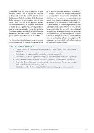 negociación colectiva, que el Gobierno ya está
llevando a cabo, y en el reparto del coste de
la Seguridad Social. De acuerdo con los datos
facilitados por la OCDE, el peso de la Seguridad
Social por cuenta de las empresas sobre el total
de los costes laborales es un 60% más alto en
España que en la media de los países miembro de
la OCDE, lo cual supone una desventaja evidente
para las empresas ubicadas en nuestro territorio.
Entre las grandes economías de la Unión Europea,
sólo Francia e Italia superan a España, mientras
que el diferencial con Alemania es de un 40%.
Por último, España debe buscar mecanismos que
permitan asegurar la competitividad del coste

de la energía para las empresas industriales.
El acceso a fuentes de energía competitivas
es un argumento fundamental en la toma de
decisiones de inversión en nuevas instalaciones
productivas, y determina la competitividad de
las empresas en los mercados internacionales.
En este sentido, es necesario garantizar que el
reparto de los costes del sistema no compromete
la competitividad del suministro energético al
sector industrial. Adicionalmente, sería preciso
articular medidas que permitan poner en valor
fuentes de energía autóctonas y competitivas
como el shale gas y reforzar los programas de
apoyo para la mejora de la eficiencia energética
en los procesos industriales.

INICIATIVAS PROPUESTAS
•	 Establecimiento de medidas de homogeneización y reducción del coste logístico y de
transporte
•	 Optimización de los costes laborales de las empresas industriales
•	 Fomento del uso del transporte marítimo y de las instalaciones portuarias españolas
•	 Garantía de la competitividad del suministro energético a las empresas industriales
•	 Desarrollo de medidas que permitan el aprovechamiento de fuentes de energía
autóctonas y competitivas como el shale gas
•	 Diseño de medidas de fomento de la eficiencia energética en procesos industriales

Estudio para el fortalecimiento y desarrollo del sector industrial en España	

	

| 23

 