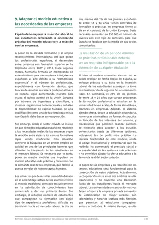 9. Adaptar el modelo educativo a
las necesidades de las empresas
España debe mejorar la inserción laboral de
sus estudiantes reforzando la orientación
práctica del modelo educativo y la relación
con las empresas.
A pesar de la elevada formación y el amplio
reconocimiento internacional del que gozan
los profesionales españoles, el desempleo
entre personas con formación superior se ha
triplicado entre 2007 y 2013. Hace algunos
meses, Alemania firmaba un memorando de
entendimiento para dar empleo a 5.000 jóvenes
españoles al año debido a su “demostrada
excelencia” y el número de profesionales,
especialmente con formación técnica, que
buscan desarrollar su carrera profesional fuera
de España, sigue aumentando. Nuestro país
ocupa el quinto puesto de la Unión Europea
por número de ingenieros y científicos, y
diversos organismos internacionales señalan
la disponibilidad de capital humano de alta
cualificación como una de las fortalezas en las
que España debe basar su recuperación.
Sin embargo, desde el sector privado se insiste
en que el modelo educativo español no responde
a las necesidades reales de las empresas y que
la relación entre éstas y los centros formativos
sigue siendo insuficiente. Esta situación
convierte la búsqueda de un primer empleo de
calidad en una de las principales barreras que
dificultan la integración de los estudiantes en
el mercado laboral. Es necesario por lo tanto,
poner en marcha medidas que impulsen un
modelo educativo más práctico y coherente con
la demanda real de las empresas, que facilite la
puesta en valor de nuestro capital humano.
Los esfuerzos por desarrollar un modelo basado
en el aprendizaje activo de los alumnos frente
al modelo tradicional centrado exclusivamente
en la asimilación de conocimientos han
comenzado a dar sus primeros frutos. Sin
embargo, el reducido número de estudiantes
que compaginan su formación con algún
tipo de experiencia profesional dificulta su
transición hacia el mercado laboral. A día de

hoy, menos del 1% de los jóvenes españoles
de entre 18 y 24 años tienen contratos de
formación o prácticas en empresas frente al
5% en el conjunto de la Unión Europea. Sería
necesario aumentar en 150.000 el número de
jóvenes con este tipo de contratos para que
España se igualase con la media de sus socios
comunitarios.

La realización de un periodo mínimo
de prácticas profesionales debería
ser un requisito indispensable para la
obtención de cualquier titulación
Si bien el modelo educativo alemán no se
puede replicar de forma literal en España, su
enfoque práctico y su éxito en la inserción
laboral de los estudiantes aconsejan la toma
en consideración de algunos de sus elementos
clave. En Alemania, el 23% de los jóvenes
de entre 18 y 24 años que cursan programas
de formación profesional o estudian en la
universidad llevan a cabo, de forma simultánea,
prácticas en empresas. Además, el sistema
alemán ofrece, desde la educación secundaria,
numerosas alternativas de formación práctica
en función de los intereses del alumno, y
mecanismos que permiten realizar cambios
de itinerario para acceder a los estudios
universitarios desde las diferentes opciones,
incluyendo las de perfil más práctico. La
elevada flexibilidad de este modelo, unida
al apoyo institucional y empresarial que ha
recibido, ha aumentado el prestigio social y
la popularidad de las opciones más prácticas
y ha permitido ajustar la oferta educativa a la
demanda real del sector privado.
El papel de las empresas y su relación con los
centros educativos será fundamental para la
consecución de estos objetivos. Actualmente,
la cooperación entre estos dos ámbitos resulta
insuficiente y no favorece una transición
fluida de los estudiantes hacia el mercado
laboral. Las universidades y centros formativos
deben ofrecer a la empresa privada convenios
de colaboración de mayor alcance, con
calendarios y horarios lectivos más flexibles
que permitan al estudiante compaginar
ambas actividades. Al mismo tiempo, resulta

Estudio para el fortalecimiento y desarrollo del sector industrial en España	

	

| 29

 