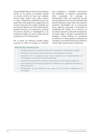 imprescindible reforzar el peso de las prácticas
dentro de los planes de estudios, fijando
un número mínimo de horas que cualquier
alumno deba realizar para poder obtener
su título, designando profesores-tutores que
supervisen estos programas y asegurando una
correcta evaluación del trabajo realizado por
los alumnos. Además, los centros de formación
deberían fomentar la transferencia temporal
de personal docente e investigadores a las
empresas privadas, así como el desarrollo de
proyectos de I+D+i cofinanciados.
Por su parte, las empresas privadas deben
aumentar la oferta de puestos en prácticas

para estudiantes y establecer mecanismos
que posibiliten su posterior incorporación
como
empleados.
Sin
embargo,
es
indispensable evitar una utilización de este
tipo de programas como vía de contratación de
personal temporal a bajo coste. Esta situación
resultaría incompatible con la consecución
de los objetivos propuestos y amenazaría la
credibilidad del modelo en su conjunto. En
caso de ser necesario, y sólo de forma temporal,
se podría llegar a estudiar la posibilidad de
establecer cuotas mínimas de estudiantes
en prácticas en todas aquellas empresas que
contraten con las Administraciones Públicas o
reciban algún tipo de ayuda o subvención.

INICIATIVAS PROPUESTAS
•	 Fortalecimiento de la inserción laboral de los estudiantes y profesionales noveles
•	 Fomento de una relación dinámica entre la universidad y las empresas
•	 Ampliación de los programas para incluir asignaturas de emprendimiento en
universidades y centros de formación profesional
•	 Desarrollo de programas de mejora de la percepción de la formación profesional
•	 Involucración de las empresas privadas en el diseño de los programas formativos y
planes de estudio
•	 Flexibilización de las condiciones para pasar de la formación profesional a la
universidad

30 | 							

			

The Boston Consulting Group

 