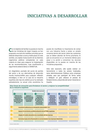 iniciativas a desarrollar

C

on el objetivo de facilitar la puesta en marcha
de las iniciativas de mayor impacto, se han
propuesto una serie de medidas concretas que se
deberán desarrollar a corto y medio plazo. En este
sentido, una rápida involucración de los distintos
organismos públicos competentes en cada
materia es clave para asegurar la implantación
de las recomendaciones, cuya coordinación y
seguimiento deberá liderar el MINETUR.
Un diagnóstico acertado del punto de partida
del sector y de sus alternativas de desarrollo
resulta imprescindible para cualquier reflexión
estratégica, si bien en el caso de la industria
española este tipo de análisis ya se ha realizado
sobradamente. La actual crisis económica ha

puesto de manifiesto la importancia de contar
con una industria fuerte y existe un amplio
consenso dentro del sector sobre las cuestiones
que se deben abordar de forma prioritaria. El
país se encuentra en un momento idóneo para
pasar a la acción y concentrar los recursos
disponibles en la puesta en marcha de las
iniciativas propuestas.
Ante este escenario, sólo queda realizar un
llamamiento a todos los actores implicados,
tanto Administraciones Públicas como empresas
privadas, para que participen de forma activa
y dediquen un gran esfuerzo al proceso de
fortalecimiento y desarrollo del sector industrial en
España.

Diez líneas de actuación para fortalecer el sector y mejorar la competitividad
de la industria española
Ámbito nacional

Ámbito internacional
1

2

Reforzar las
exportaciones
españolas a
mercados de alto
potencial fuera
de la UE

Apoyar la
multilocalización
de las empresas
industriales
españolas

3

4

Orientar la
capacidad
de inﬂuencia
de España a la
defensa de
sus intereses
industriales

Estimular
la demanda
de bienes
industriales
con efecto
multiplicador
en la economía

5

6

Mejorar la
competitividad
de los factores
productivos
clave (coste
logístico, laboral
y energético)

7

Incentivar la eﬁciencia y la orientación comercial del I+D+i

8

Apoyar el crecimiento y profesionalización de las PYMEs españolas

9

Adaptar el modelo educativo a las necesidades de las empresas

10

Reforzar la
estabilidad y
uniformidad
del marco
regulatorio
español

Aumentar el peso de la ﬁnanciación no convencional en las empresas industriales

Fuente: Análisis BCG

Estudio para el fortalecimiento y desarrollo del sector industrial en España	

	

| 33

 